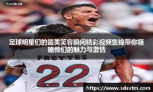 足球明星们的最美笑容瞬间精彩视频集锦带你领略他们的魅力与激情