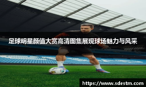 足球明星颜值大赏高清图集展现球场魅力与风采